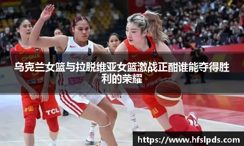 乌克兰女篮与拉脱维亚女篮激战正酣谁能夺得胜利的荣耀