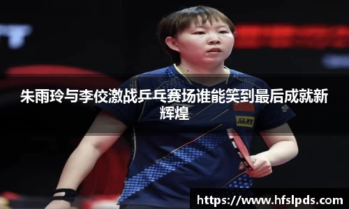 朱雨玲与李佼激战乒乓赛场谁能笑到最后成就新辉煌